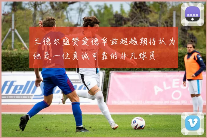 兰德尔盛赞爱德华兹超越期待认为他是一位真诚可靠的非凡球员