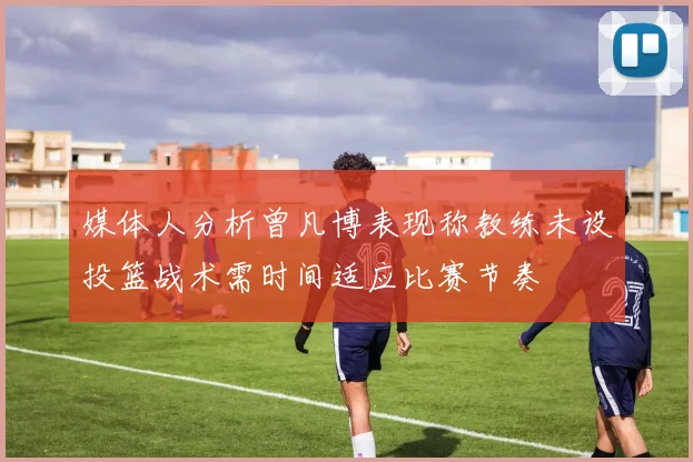 媒体人分析曾凡博表现称教练未设投篮战术需时间适应比赛节奏