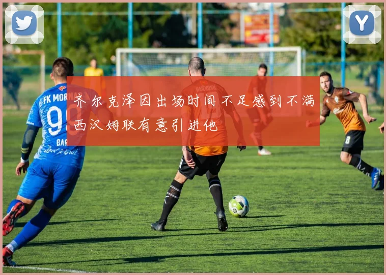 齐尔克泽因出场时间不足感到不满西汉姆联有意引进他