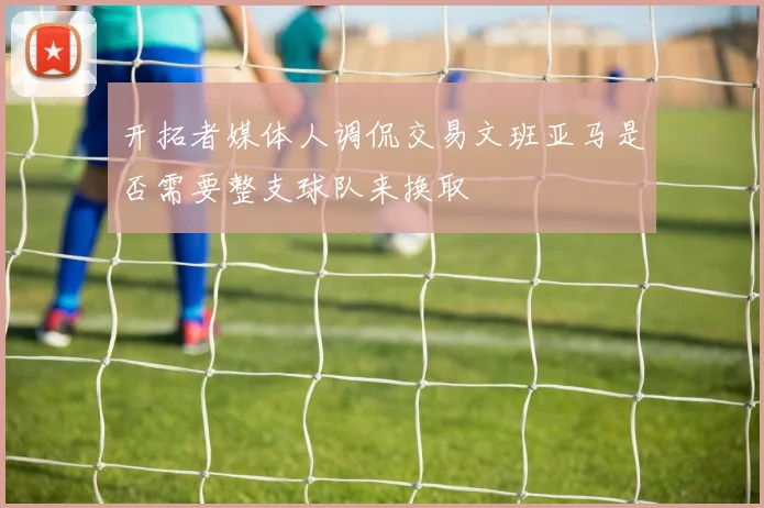 开拓者媒体人调侃交易文班亚马是否需要整支球队来换取