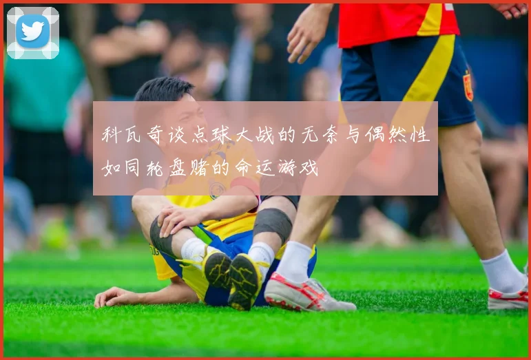 科瓦奇谈点球大战的无奈与偶然性如同轮盘赌的命运游戏