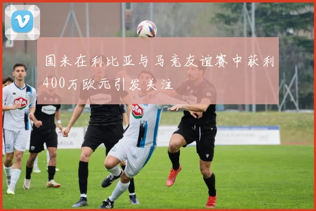 国米在利比亚与马竞友谊赛中获利400万欧元引发关注