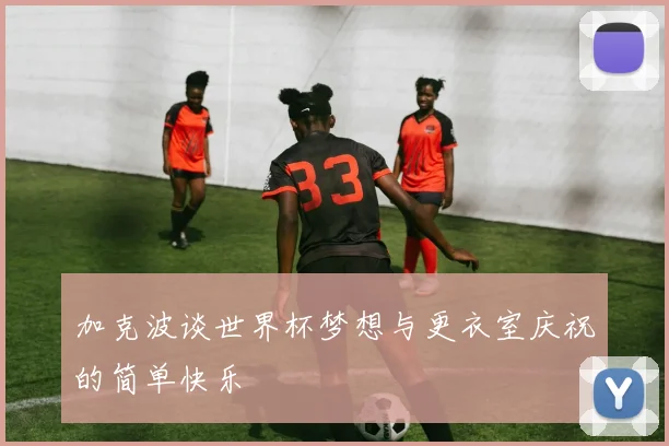加克波谈世界杯梦想与更衣室庆祝的简单快乐