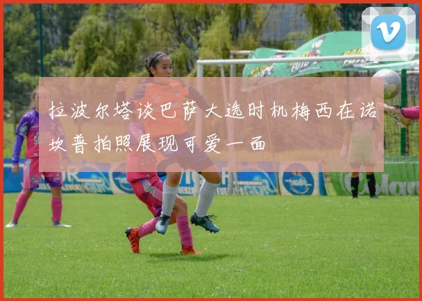 拉波尔塔谈巴萨大选时机梅西在诺坎普拍照展现可爱一面