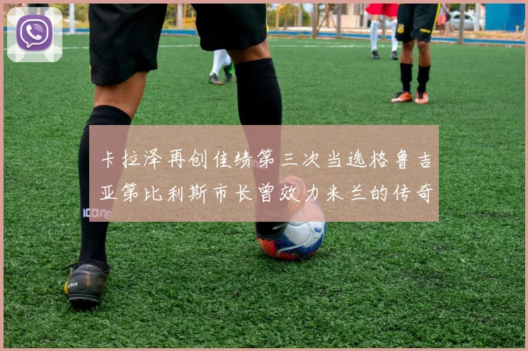 卡拉泽再创佳绩第三次当选格鲁吉亚第比利斯市长曾效力米兰的传奇人物