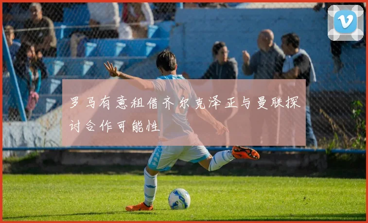 罗马有意租借齐尔克泽正与曼联探讨合作可能性