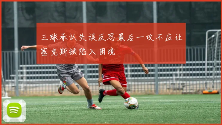 三球承认失误反思最后一攻不应让塞克斯顿陷入困境