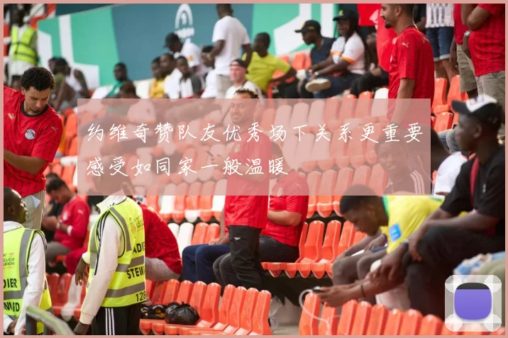 约维奇赞队友优秀场下关系更重要感受如同家一般温暖