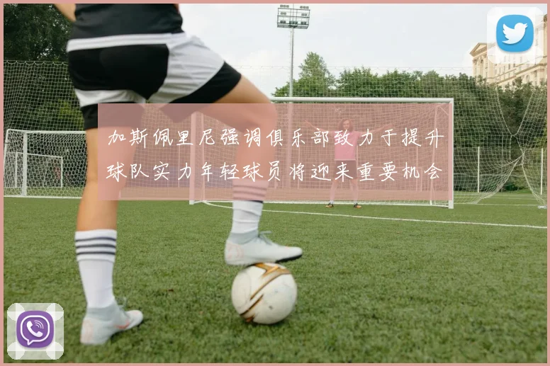 加斯佩里尼强调俱乐部致力于提升球队实力年轻球员将迎来重要机会