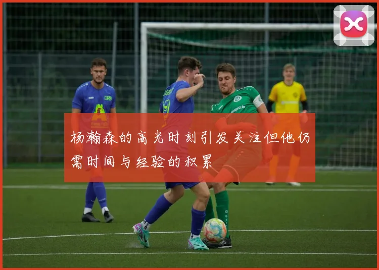 杨瀚森的高光时刻引发关注但他仍需时间与经验的积累