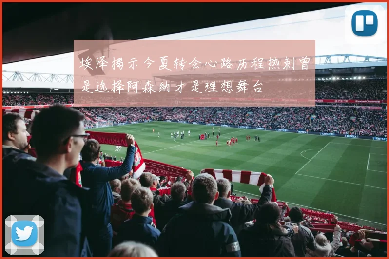 埃泽揭示今夏转会心路历程热刺曾是选择阿森纳才是理想舞台