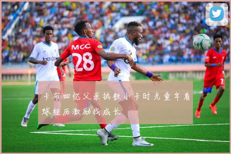 卡布回忆父亲执教小卡时光童年看球经历激励我成长