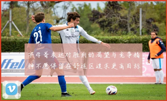 字母哥表达对胜利的渴望与竞争精神不愿停留在舒适区追求更高目标