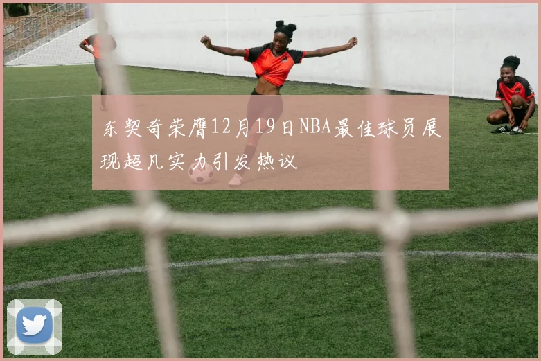 东契奇荣膺12月19日NBA最佳球员展现超凡实力引发热议