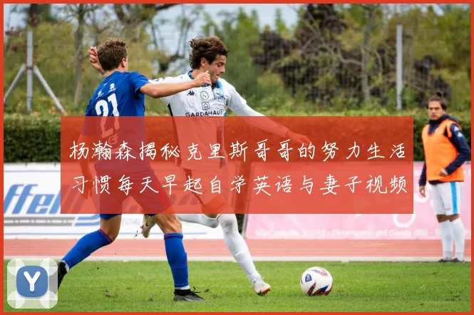 杨瀚森揭秘克里斯哥哥的努力生活习惯每天早起自学英语与妻子视频通话