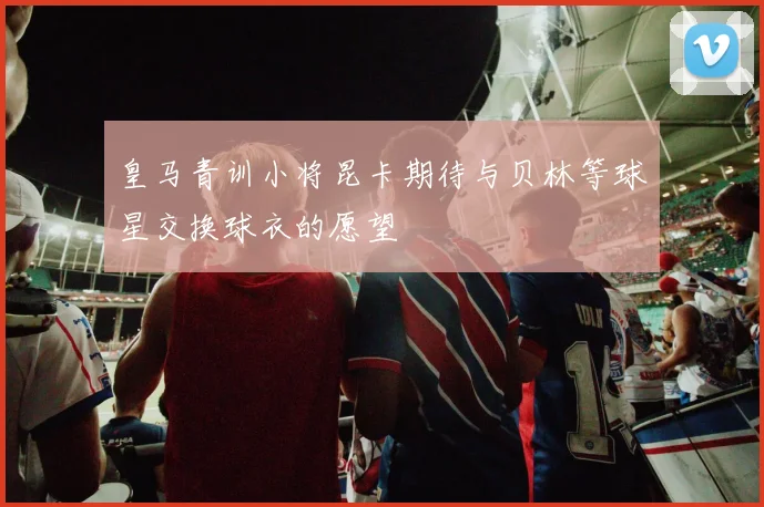 皇马青训小将昆卡期待与贝林等球星交换球衣的愿望