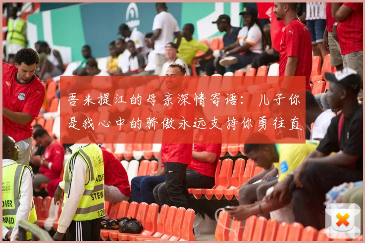 吾米提江的母亲深情寄语:儿子你是我心中的骄傲永远支持你勇往直前!