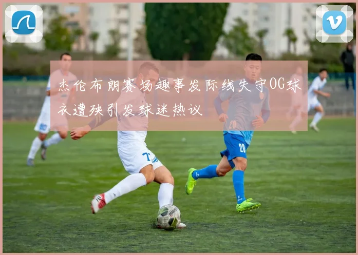 杰伦布朗赛场趣事发际线失守OG球衣遭殃引发球迷热议