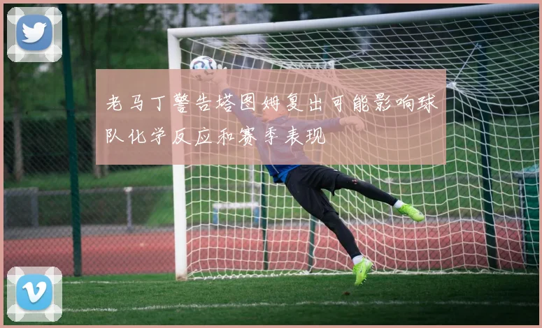 老马丁警告塔图姆复出可能影响球队化学反应和赛季表现