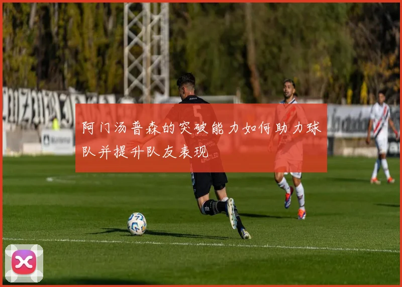 阿门汤普森的突破能力如何助力球队并提升队友表现