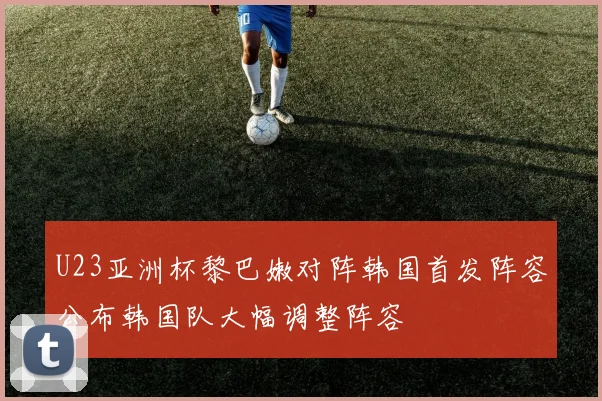 U23亚洲杯黎巴嫩对阵韩国首发阵容公布韩国队大幅调整阵容