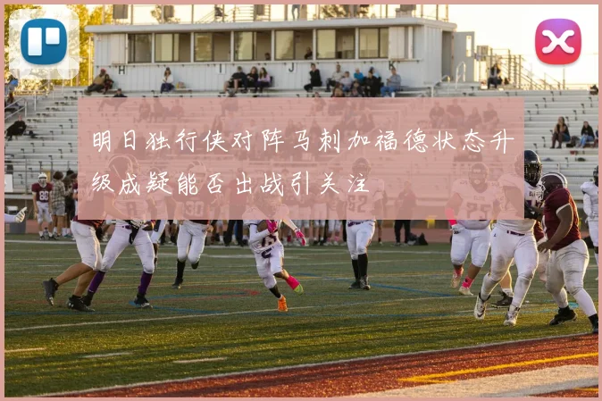 明日独行侠对阵马刺加福德状态升级成疑能否出战引关注