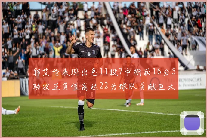 郭艾伦表现出色11投7中斩获16分5助攻正负值高达22为球队贡献巨大