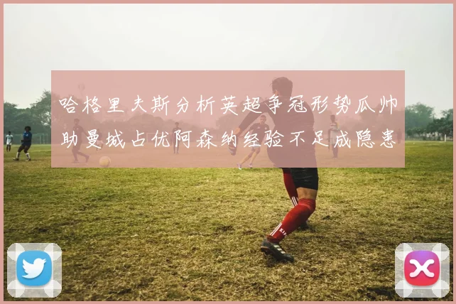 哈格里夫斯分析英超争冠形势瓜帅助曼城占优阿森纳经验不足成隐患