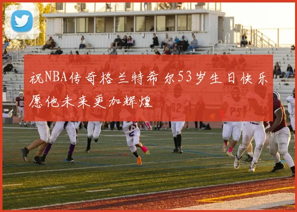 祝NBA传奇格兰特希尔53岁生日快乐愿他未来更加辉煌