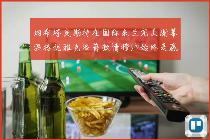 姆希塔良期待在国际米兰完美谢幕温格优雅克洛普激情穆帅始终是赢家