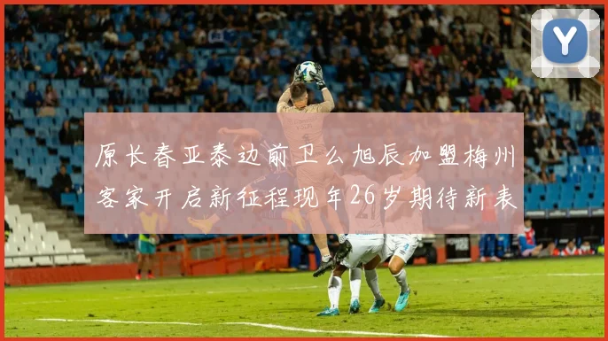 原长春亚泰边前卫么旭辰加盟梅州客家开启新征程现年26岁期待新表现