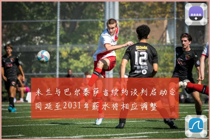 米兰与巴尔泰萨吉续约谈判启动合同延至2031年薪水将相应调整