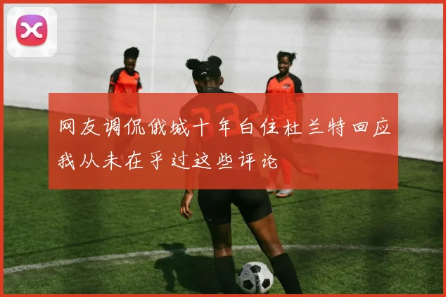 网友调侃俄城十年白住杜兰特回应我从未在乎过这些评论