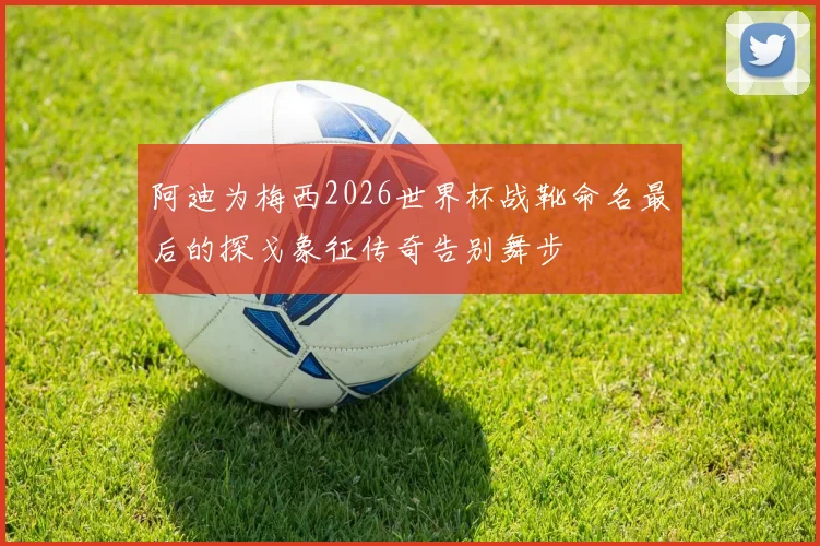 阿迪为梅西2026世界杯战靴命名最后的探戈象征传奇告别舞步