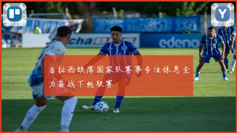 吉拉西缺席国家队赛事专注休息全力备战下轮联赛